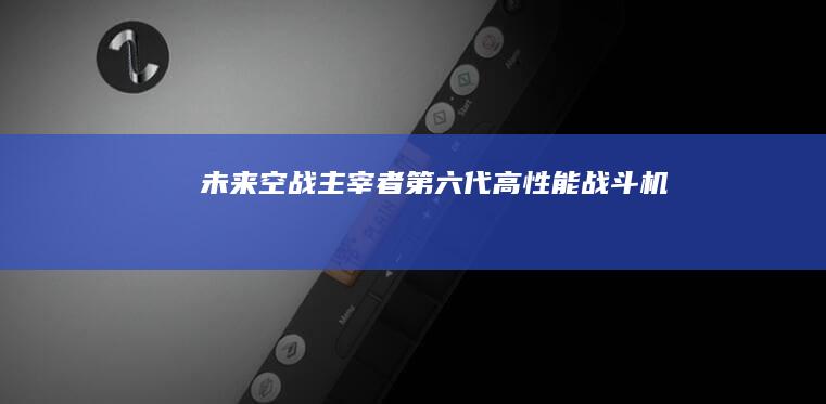 未来空战主宰者：第六代高性能战斗机