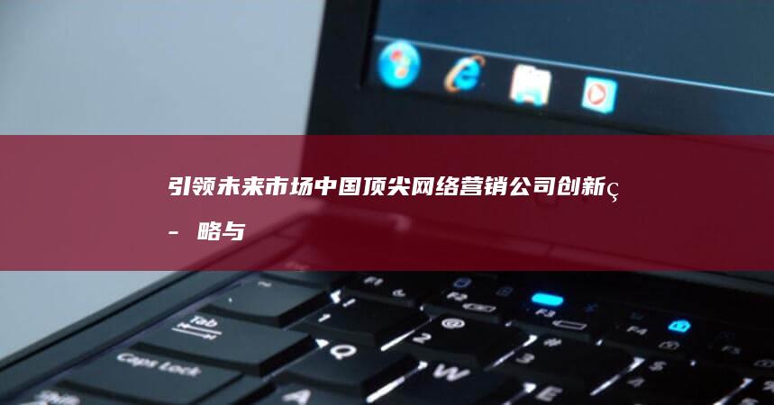 引领未来市场：中国顶尖网络营销公司创新策略与成功案例